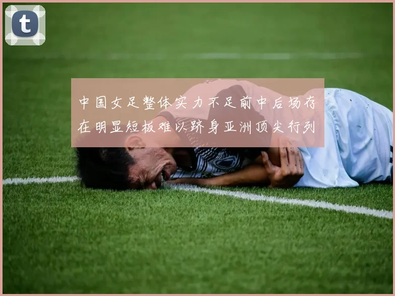 中国女足整体实力不足前中后场存在明显短板难以跻身亚洲顶尖行列