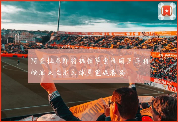 阿奎拉尼即将执教萨索洛前罗马利物浦米兰尤文球员重返赛场