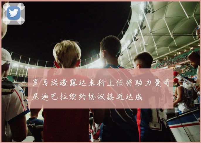 罗马诺透露达米科上任将助力曼奇尼迪巴拉续约协议接近达成