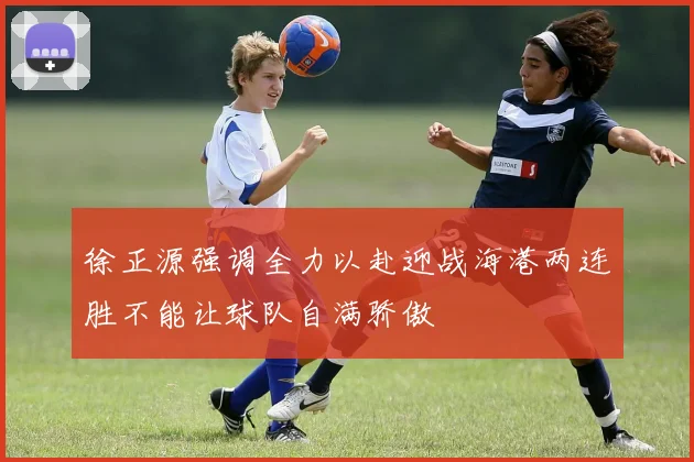 徐正源强调全力以赴迎战海港两连胜不能让球队自满骄傲