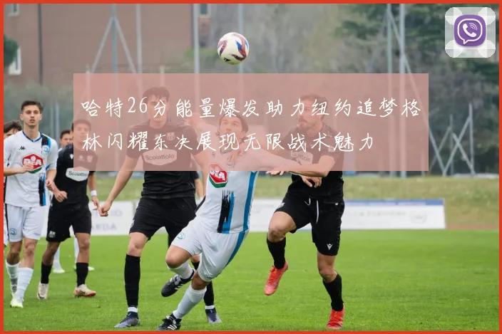 哈特26分能量爆发助力纽约追梦格林闪耀东决展现无限战术魅力