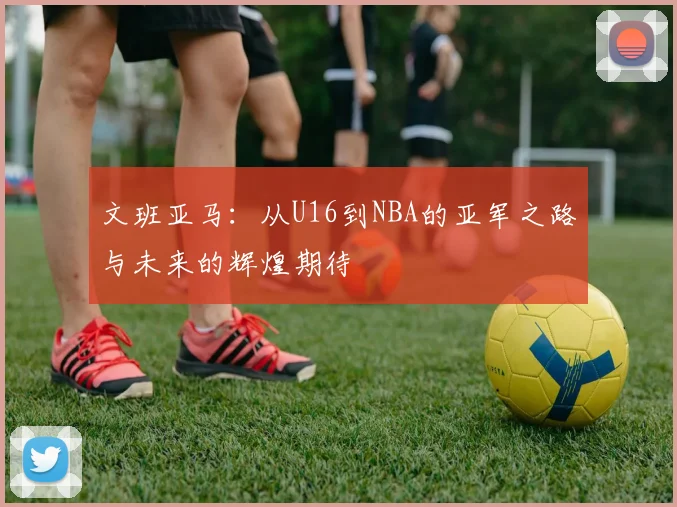 文班亚马：从U16到NBA的亚军之路与未来的辉煌期待