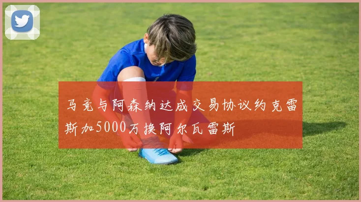 马竞与阿森纳达成交易协议约克雷斯加5000万换阿尔瓦雷斯