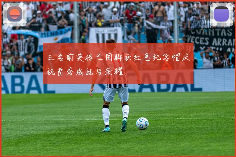 三名前英格兰国脚获红色纪念帽庆祝首秀成就与荣耀