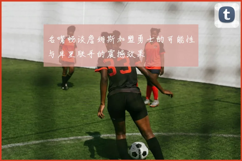 名嘴畅谈詹姆斯加盟勇士的可能性与库里联手的震撼效果