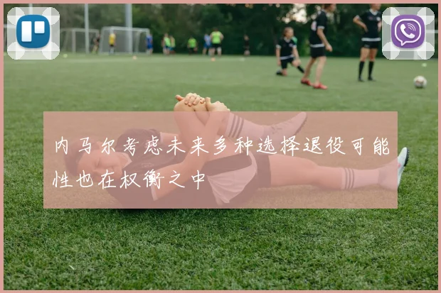 内马尔考虑未来多种选择退役可能性也在权衡之中