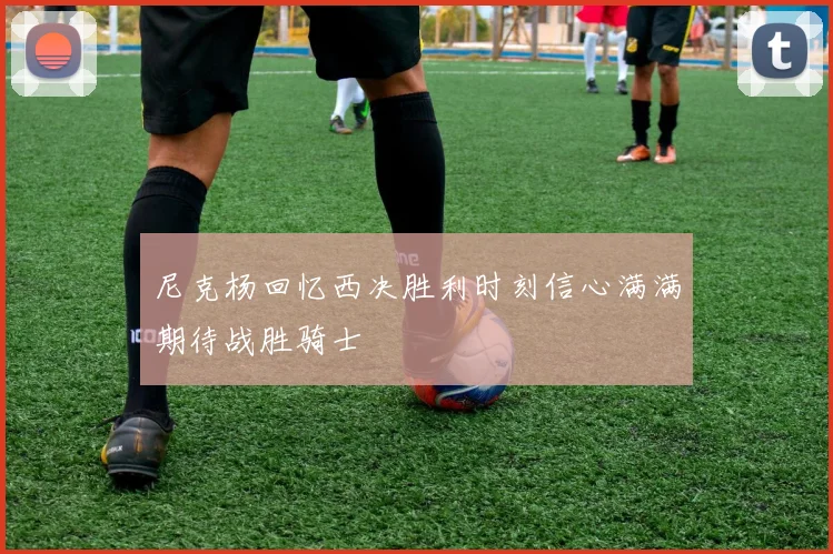 尼克杨回忆西决胜利时刻信心满满期待战胜骑士