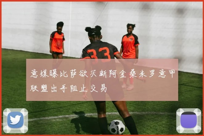 意媒曝比萨欲买断阿金桑米罗意甲联盟出手阻止交易