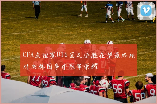 CFA友谊赛U16国足连胜在望最终轮对决韩国争夺冠军荣耀