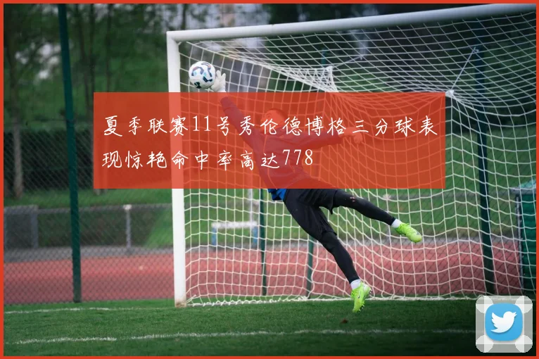 夏季联赛11号秀伦德博格三分球表现惊艳命中率高达778