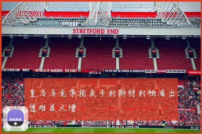 皇马马竞争抢麦卡利斯特利物浦出售难度大增