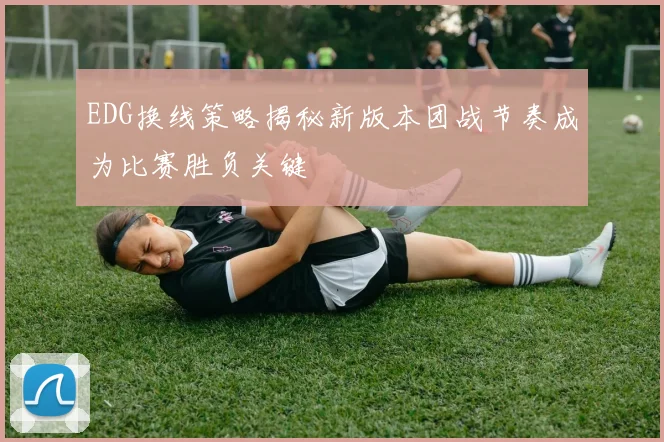 EDG换线策略揭秘新版本团战节奏成为比赛胜负关键